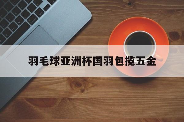 开云体育在线登陆-羽毛球亚洲杯国羽包揽五金 