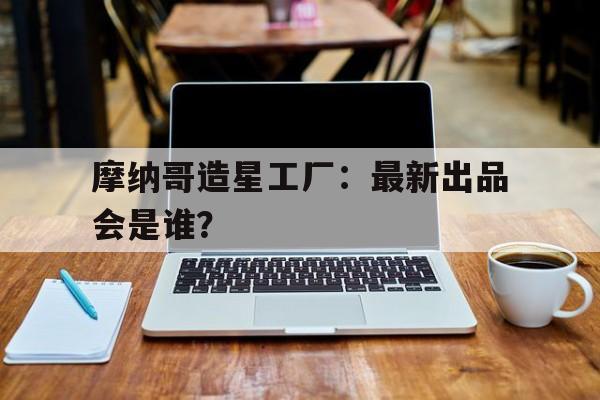 开云体育官网入口-摩纳哥造星工厂：最新出品会是谁？的简单介绍